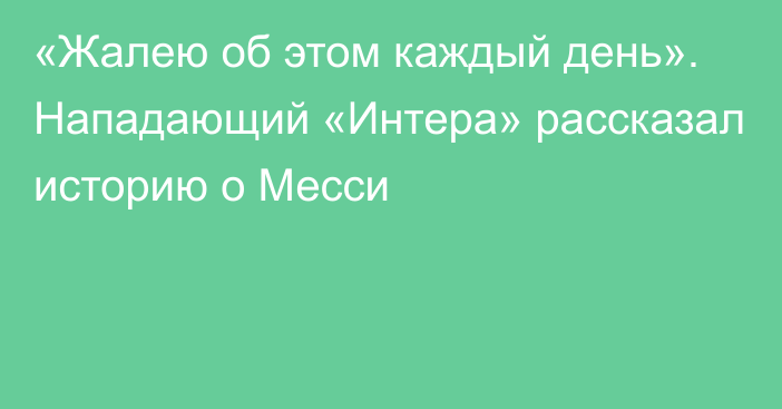 «Жалею об этом каждый день». Нападающий «Интера» рассказал историю о Месси