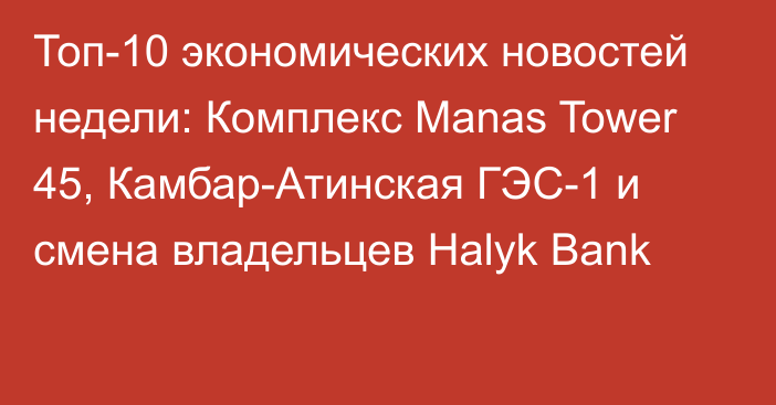 Топ-10 экономических новостей недели: Комплекс Manas Tower 45, Камбар-Атинская ГЭС-1 и смена владельцев Halyk Bank