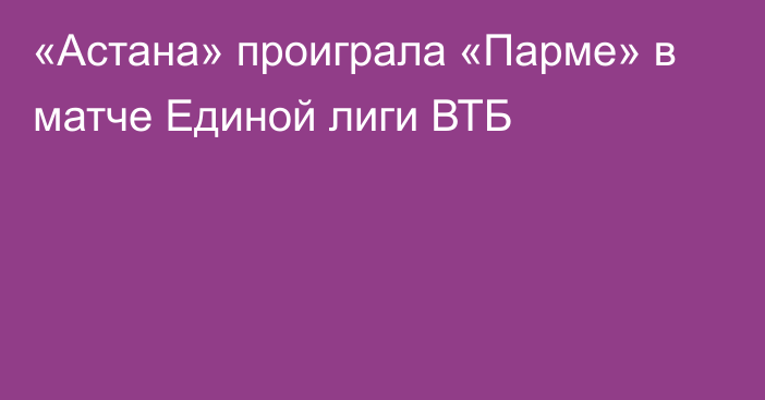 «Астана» проиграла «Парме» в матче Единой лиги ВТБ