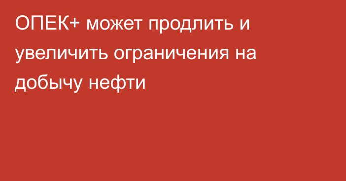 ОПЕК+ может продлить и увеличить ограничения на добычу нефти