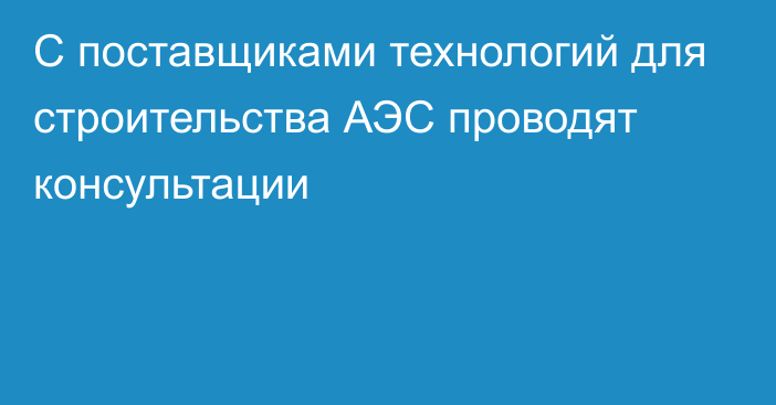 С поставщиками технологий для строительства АЭС проводят консультации