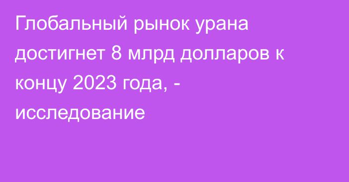 Глобальный рынок урана достигнет 8 млрд долларов к концу 2023 года, - исследование