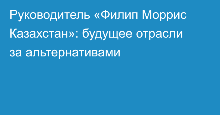 Руководитель «Филип Моррис Казахстан»: будущее отрасли за альтернативами