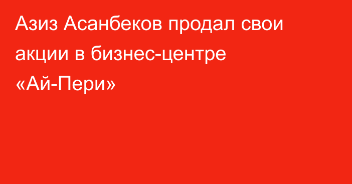 Азиз Асанбеков продал свои акции в бизнес-центре «Ай-Пери»