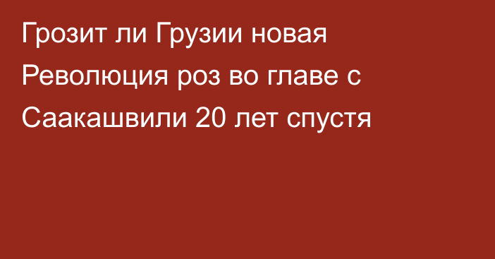 Грозит ли Грузии новая Революция роз во главе с Саакашвили 20 лет спустя