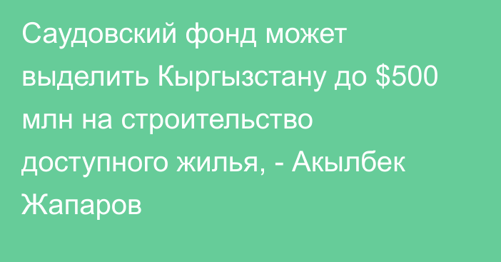 Саудовский фонд может выделить Кыргызстану до $500 млн на строительство доступного жилья, - Акылбек Жапаров