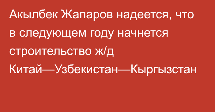 Акылбек Жапаров надеется, что в следующем году начнется  строительство ж/д Китай—Узбекистан—Кыргызстан