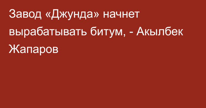 Завод «Джунда» начнет вырабатывать битум, - Акылбек Жапаров