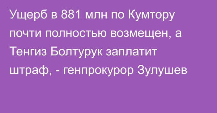 Ущерб в 881 млн по Кумтору почти полностью возмещен, а Тенгиз Болтурук заплатит штраф, - генпрокурор Зулушев