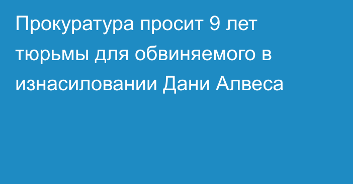 Прокуратура просит 9 лет тюрьмы для обвиняемого в изнасиловании Дани Алвеса