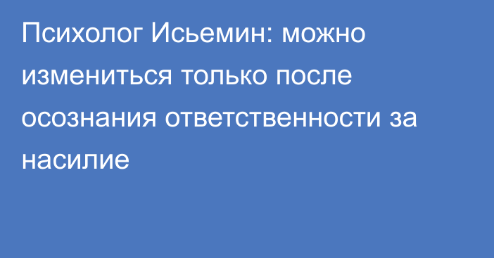 Психолог Исьемин: можно измениться только после осознания ответственности за насилие