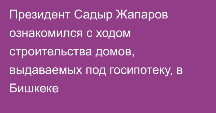 Президент Садыр Жапаров ознакомился с ходом строительства домов, выдаваемых под госипотеку, в Бишкеке