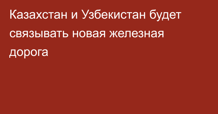 Казахстан и Узбекистан будет связывать новая железная дорога