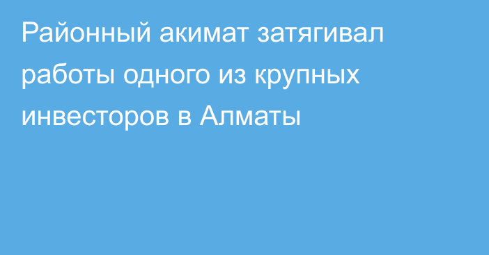 Районный акимат затягивал работы одного из крупных инвесторов в Алматы