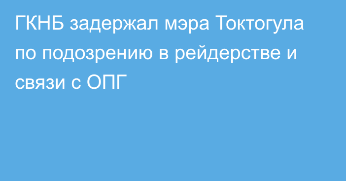 ГКНБ задержал мэра Токтогула по подозрению в рейдерстве и связи с ОПГ