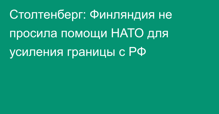 Столтенберг: Финляндия не просила помощи НАТО для усиления границы с РФ