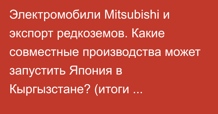 Электромобили Mitsubishi и экспорт редкоземов. Какие совместные производства может запустить Япония в Кыргызстане? (итоги бизнес-диалога)