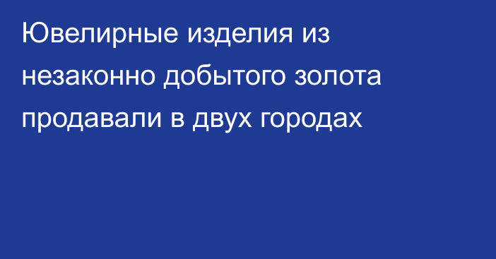 Ювелирные изделия из незаконно добытого золота продавали в двух городах