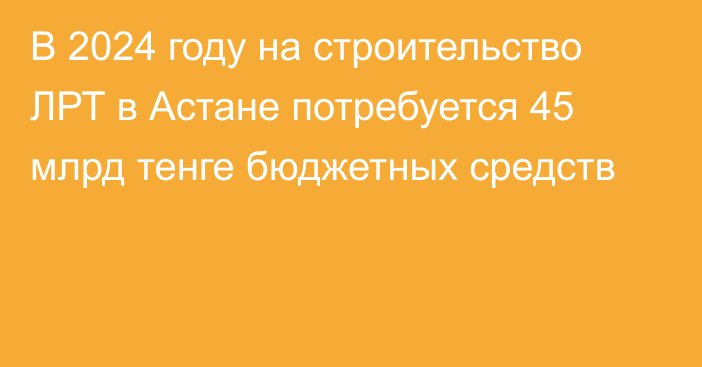 В 2024 году на строительство ЛРТ в Астане потребуется 45 млрд тенге  бюджетных средств