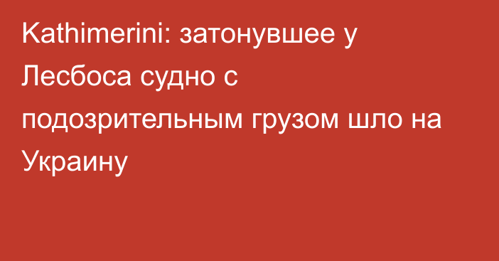 Kathimerini: затонувшее у Лесбоса судно с подозрительным грузом шло на Украину