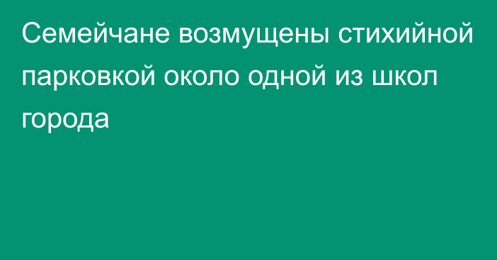 Семейчане возмущены стихийной парковкой около одной из школ города