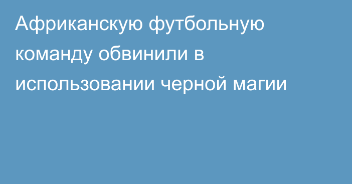 Африканскую футбольную команду обвинили в использовании черной магии