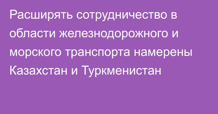 Расширять сотрудничество в области железнодорожного и морского транспорта намерены Казахстан и Туркменистан