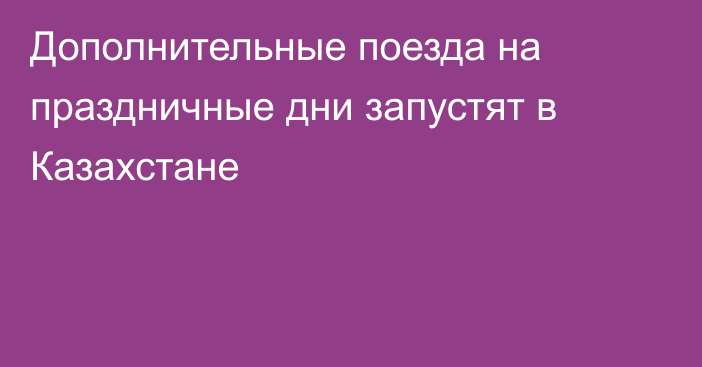 Дополнительные поезда на праздничные дни запустят в Казахстане