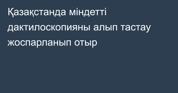 Қазақстанда міндетті дактилоскопияны алып тастау жоспарланып отыр