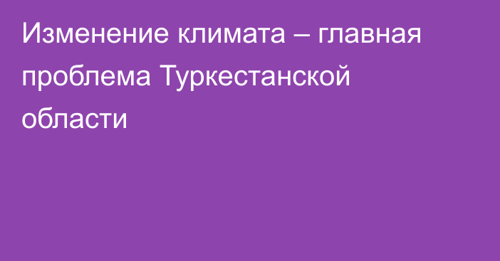 Изменение климата – главная проблема Туркестанской области