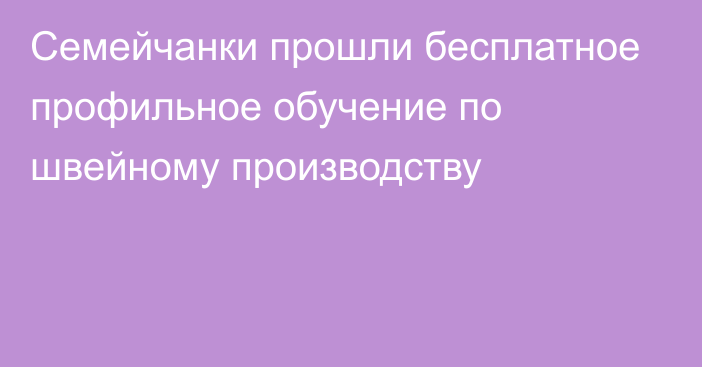 Семейчанки прошли бесплатное профильное обучение по швейному производству