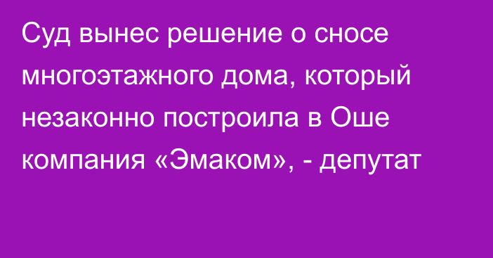 Суд вынес решение о сносе многоэтажного дома, который незаконно построила в Оше компания «Эмаком», - депутат