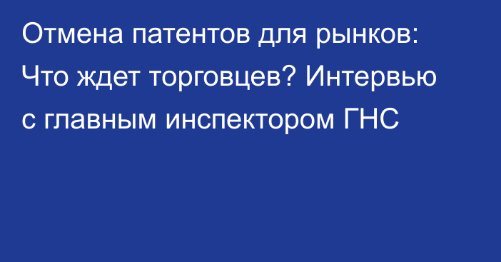 Отмена патентов для рынков: Что ждет торговцев? Интервью с главным инспектором ГНС