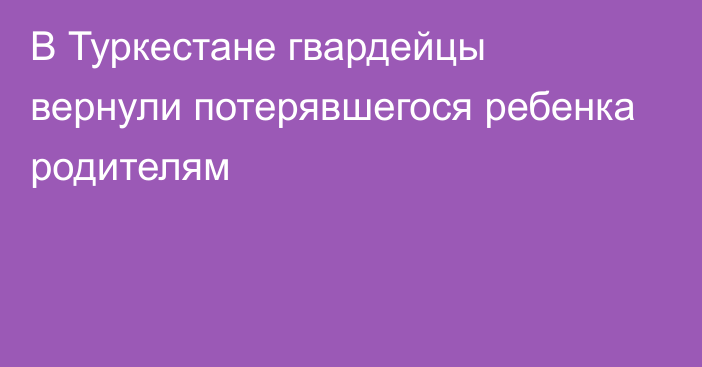 В Туркестане гвардейцы вернули потерявшегося ребенка родителям