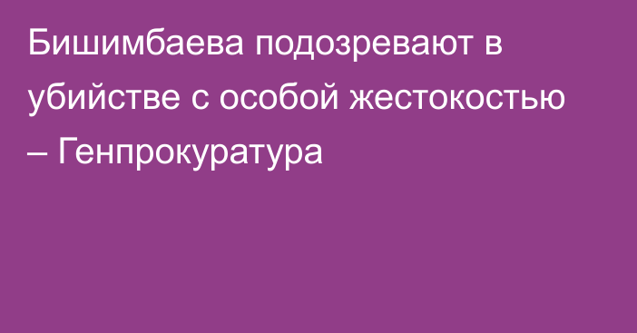 Бишимбаева подозревают в убийстве с особой жестокостью – Генпрокуратура