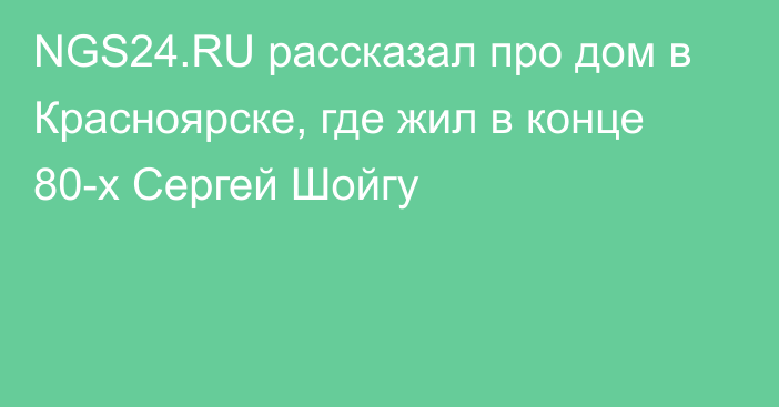 NGS24.RU рассказал про дом в Красноярске, где жил в конце 80-х Сергей Шойгу