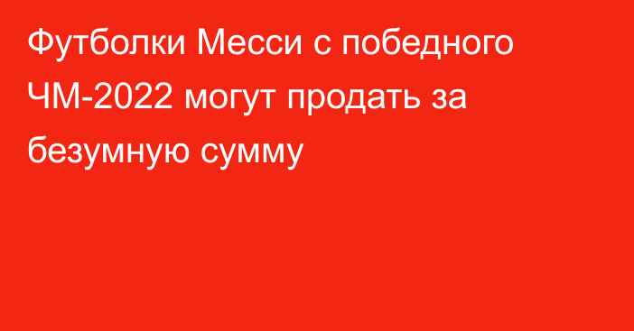 Футболки Месси с победного ЧМ-2022 могут продать за безумную сумму