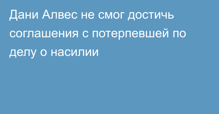 Дани Алвес не смог достичь соглашения с потерпевшей по делу о насилии