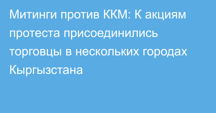 Митинги против ККМ: К акциям протеста присоединились торговцы в нескольких городах Кыргызстана