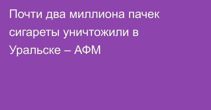 Почти два миллиона пачек сигареты уничтожили в Уральске – АФМ