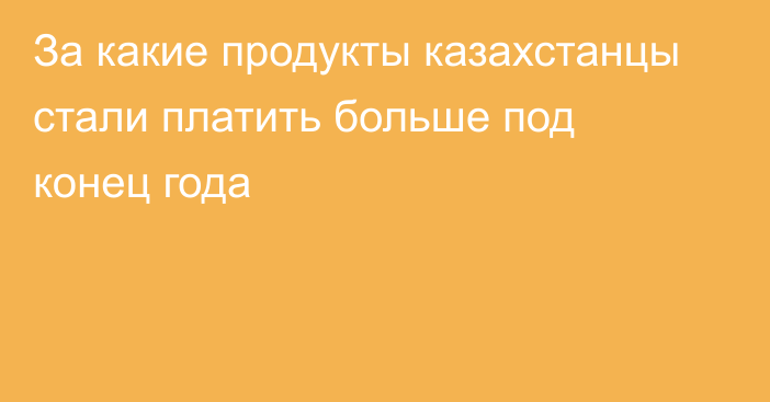 За какие продукты казахстанцы стали платить больше под конец года