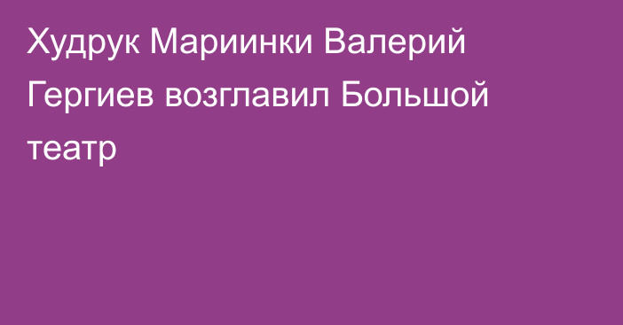 Худрук Мариинки Валерий Гергиев возглавил Большой театр