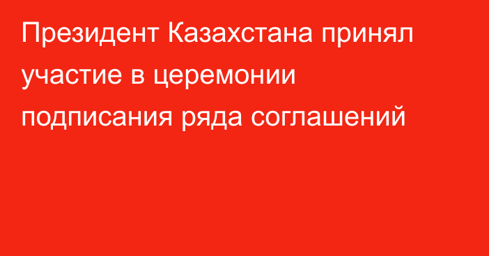 Президент Казахстана принял участие в церемонии подписания ряда соглашений