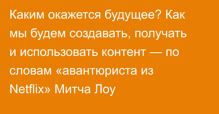 Каким окажется будущее? Как мы будем создавать, получать и использовать контент — по словам «авантюриста из Netflix» Митча Лоу