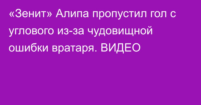 «Зенит» Алипа пропустил гол с углового из-за чудовищной ошибки вратаря. ВИДЕО