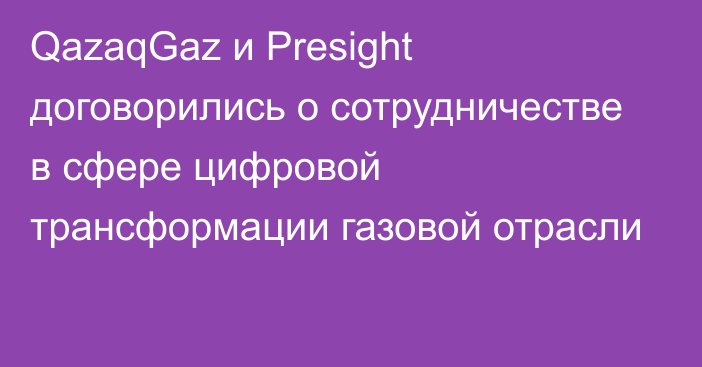 QazaqGaz и Presight договорились о сотрудничестве в сфере цифровой трансформации газовой отрасли