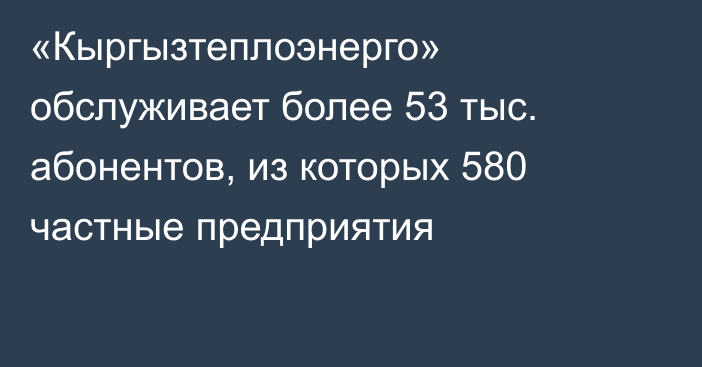 «Кыргызтеплоэнерго» обслуживает более 53 тыс. абонентов, из которых 580 частные предприятия