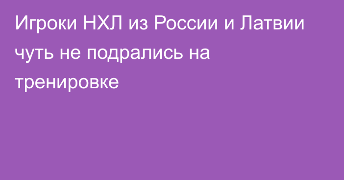 Игроки НХЛ из России и Латвии чуть не подрались на тренировке