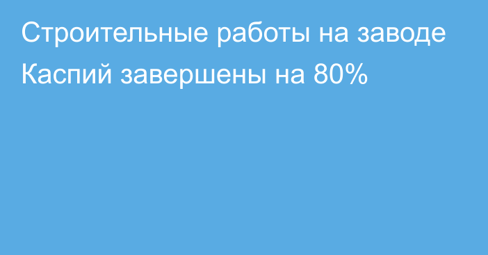 Строительные работы на заводе Каспий завершены на 80%