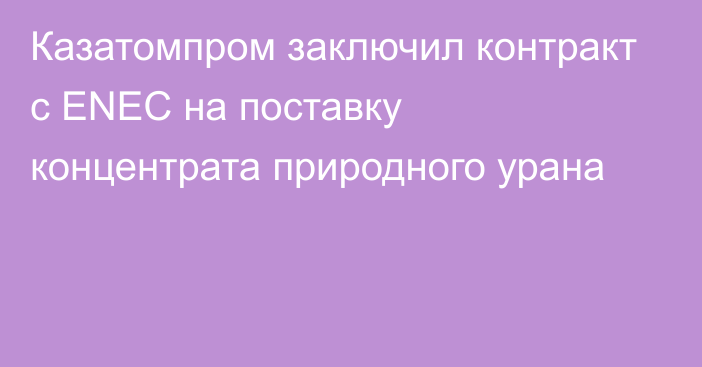 Казатомпром заключил контракт с ENEC на поставку концентрата природного урана